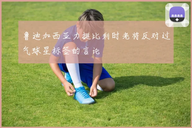 鲁迪加西亚力挺比利时老将反对过气球星标签的言论
