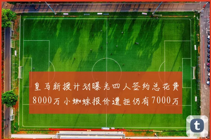 皇马新援计划曝光四人签约总花费8000万小蜘蛛报价遭拒仍有7000万预算
