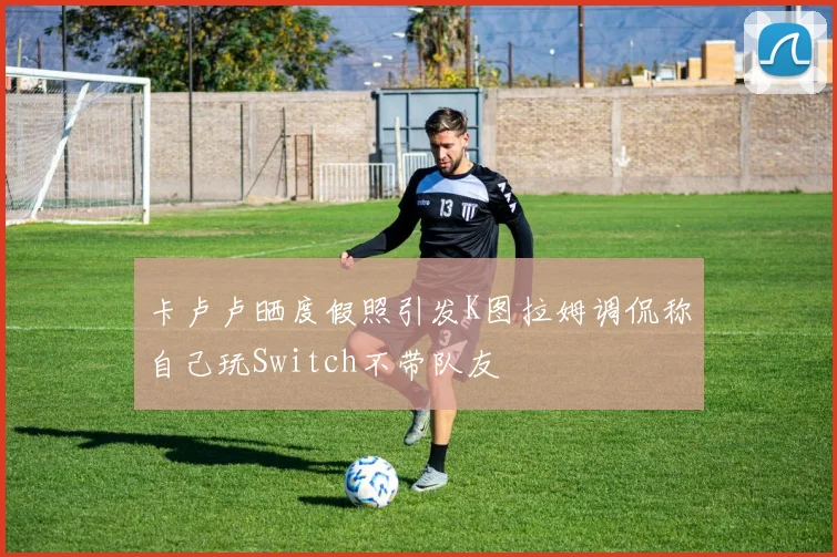 卡卢卢晒度假照引发K图拉姆调侃称自己玩Switch不带队友