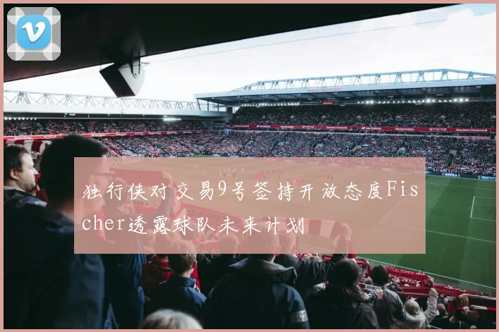独行侠对交易9号签持开放态度Fischer透露球队未来计划