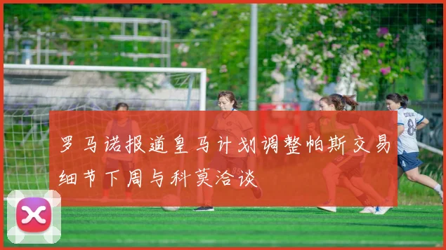 罗马诺报道皇马计划调整帕斯交易细节下周与科莫洽谈
