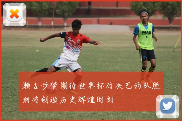 濑古步梦期待世界杯对决巴西队胜利将创造历史辉煌时刻