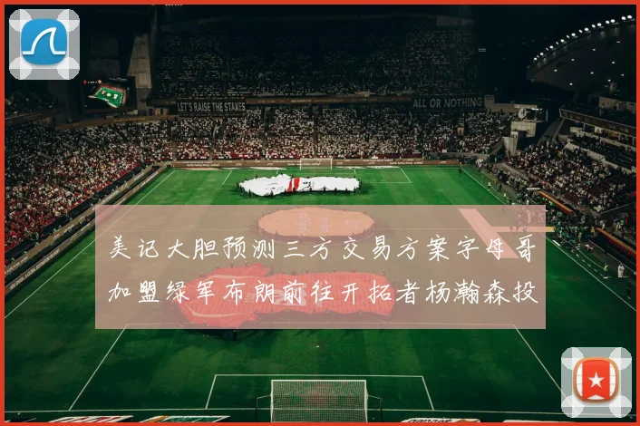 美记大胆预测三方交易方案字母哥加盟绿军布朗前往开拓者杨瀚森投奔雄鹿