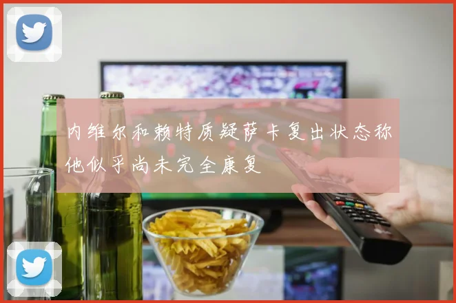 内维尔和赖特质疑萨卡复出状态称他似乎尚未完全康复