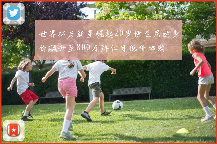 世界杯后新星崛起20岁伊兰昆达身价飙升至800万拜仁可低价回购