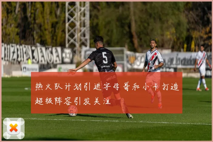 热火队计划引进字母哥和小卡打造超级阵容引发关注